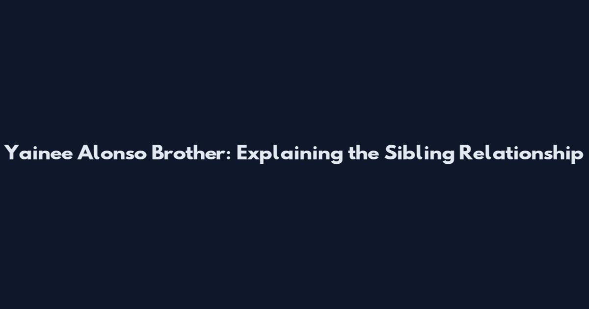 Yainee Alonso Brother: Explaining the Sibling Relationship