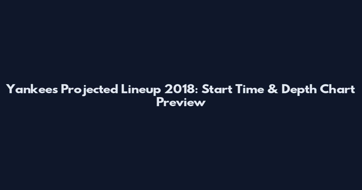 Yankees Projected Lineup 2018: Start Time & Depth Chart Preview