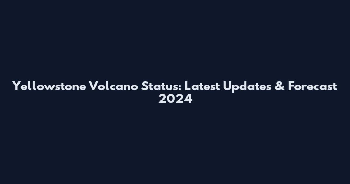 Yellowstone Volcano Status: Latest Updates & Forecast 2024