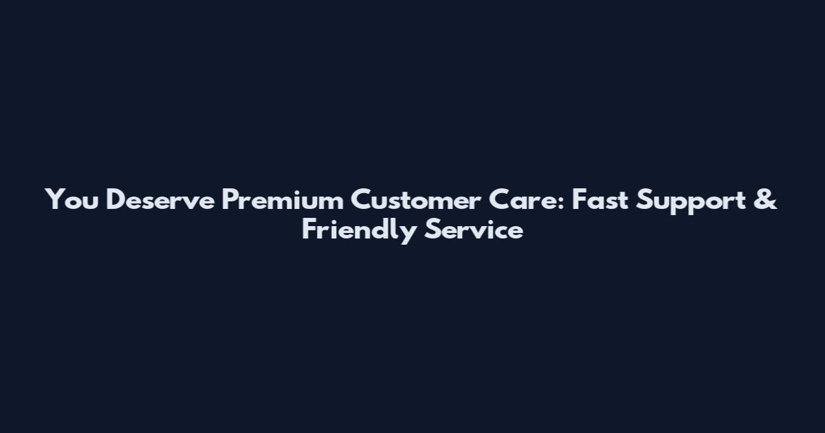 You Deserve Premium Customer Care: Fast Support & Friendly Service