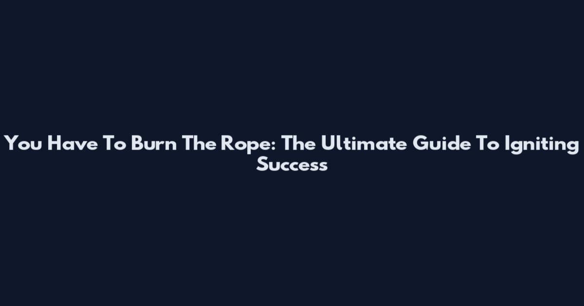 You Have To Burn The Rope: The Ultimate Guide To Igniting Success