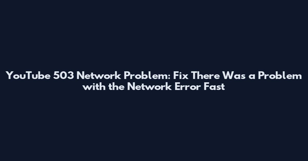 YouTube 503 Network Problem: Fix There Was a Problem with the Network Error Fast