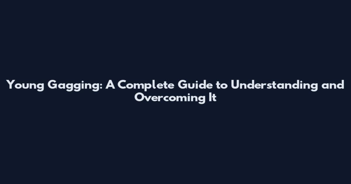 Young Gagging: A Complete Guide to Understanding and Overcoming It