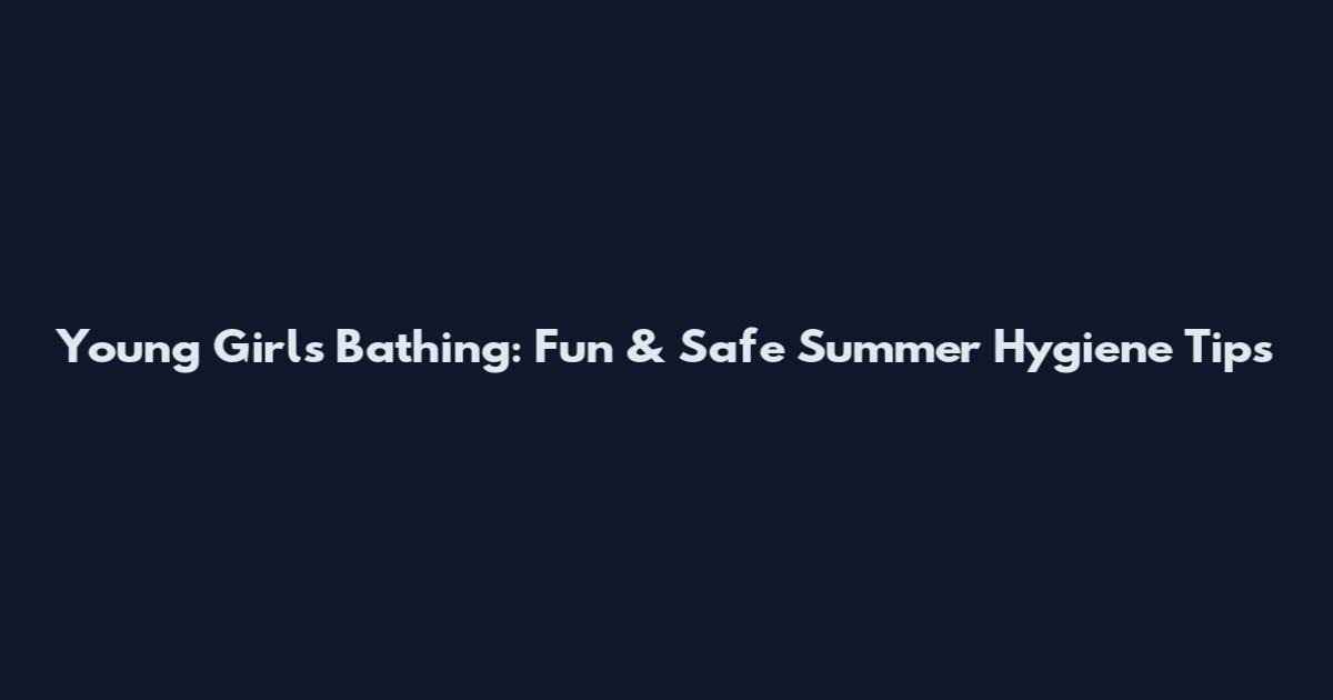 Young Girls Bathing: Fun & Safe Summer Hygiene Tips
