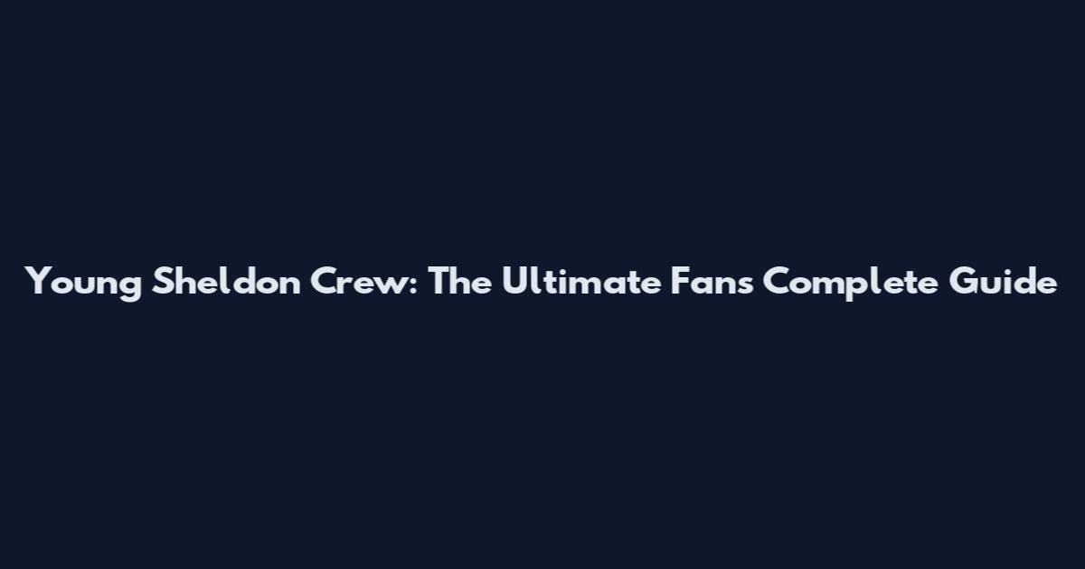 Young Sheldon Crew: The Ultimate Fan's Complete Guide