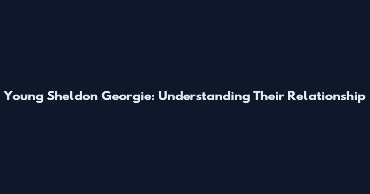 Young Sheldon Georgie: Understanding Their Relationship