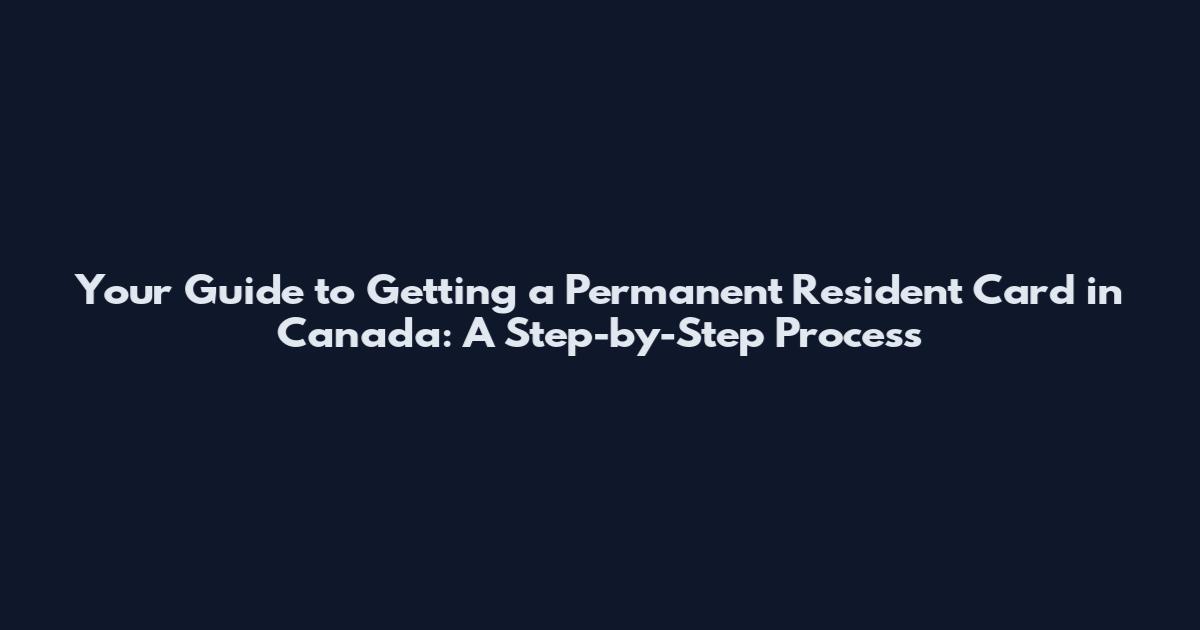 Your Guide to Getting a Permanent Resident Card in Canada: A Step-by-Step Process