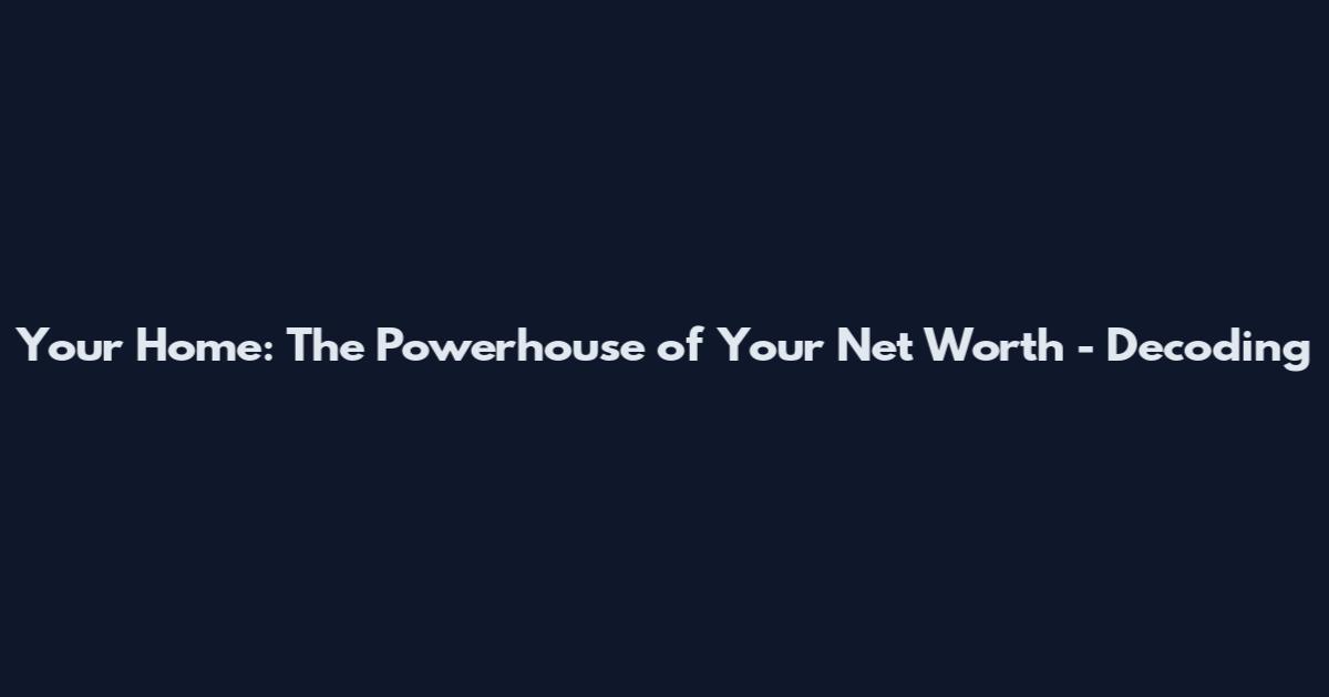 Your Home: The Powerhouse of Your Net Worth - Decoding