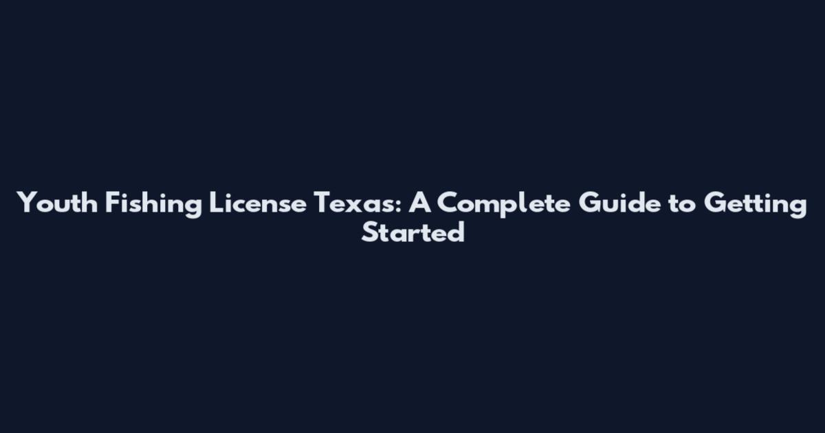 Youth Fishing License Texas: A Complete Guide to Getting Started