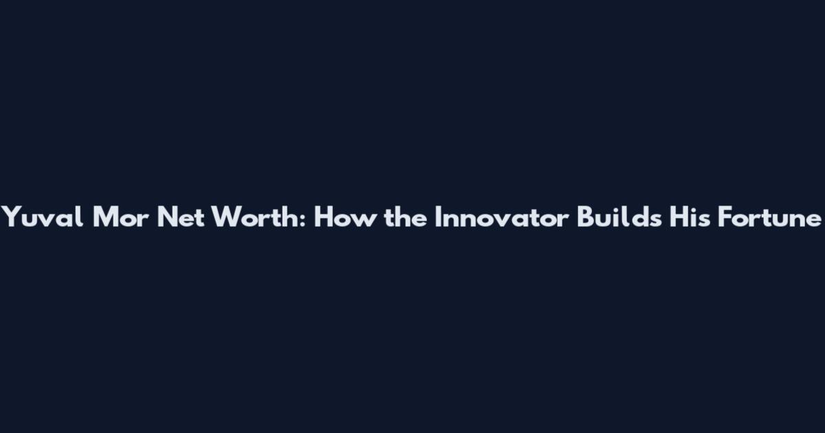 Yuval Mor Net Worth: How the Innovator Builds His Fortune