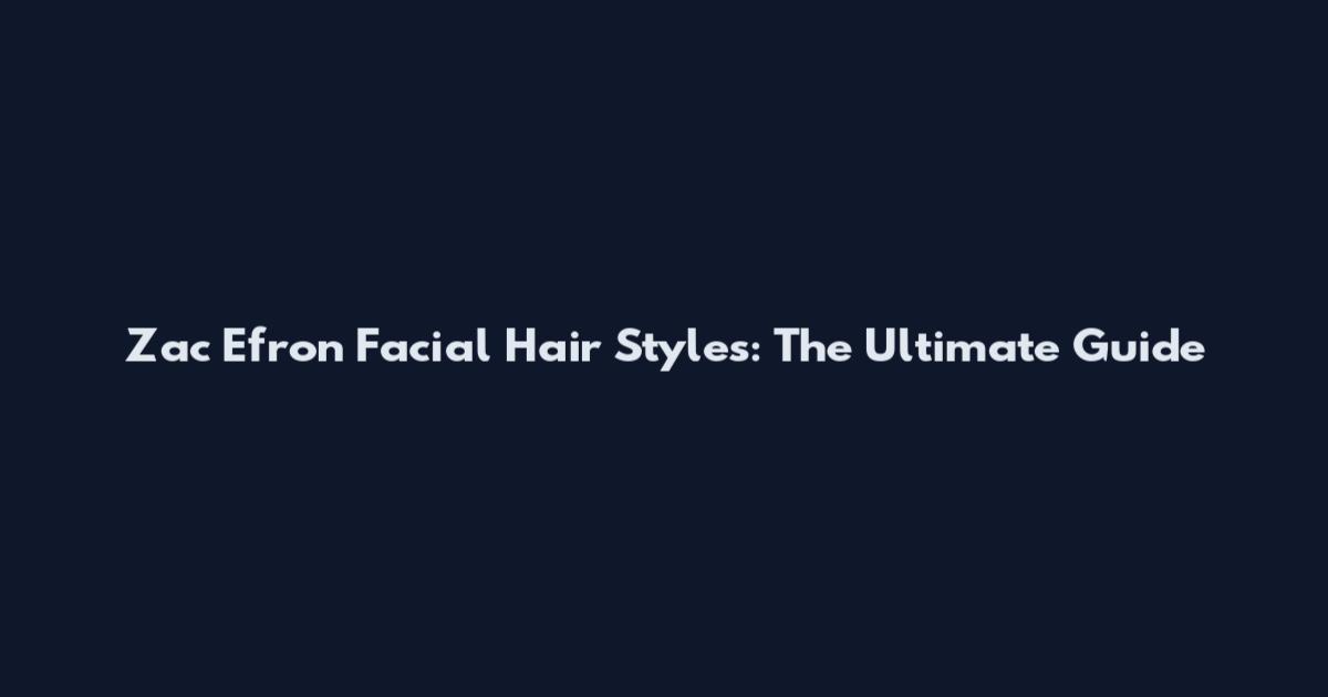 Zac Efron Facial Hair Styles: The Ultimate Guide