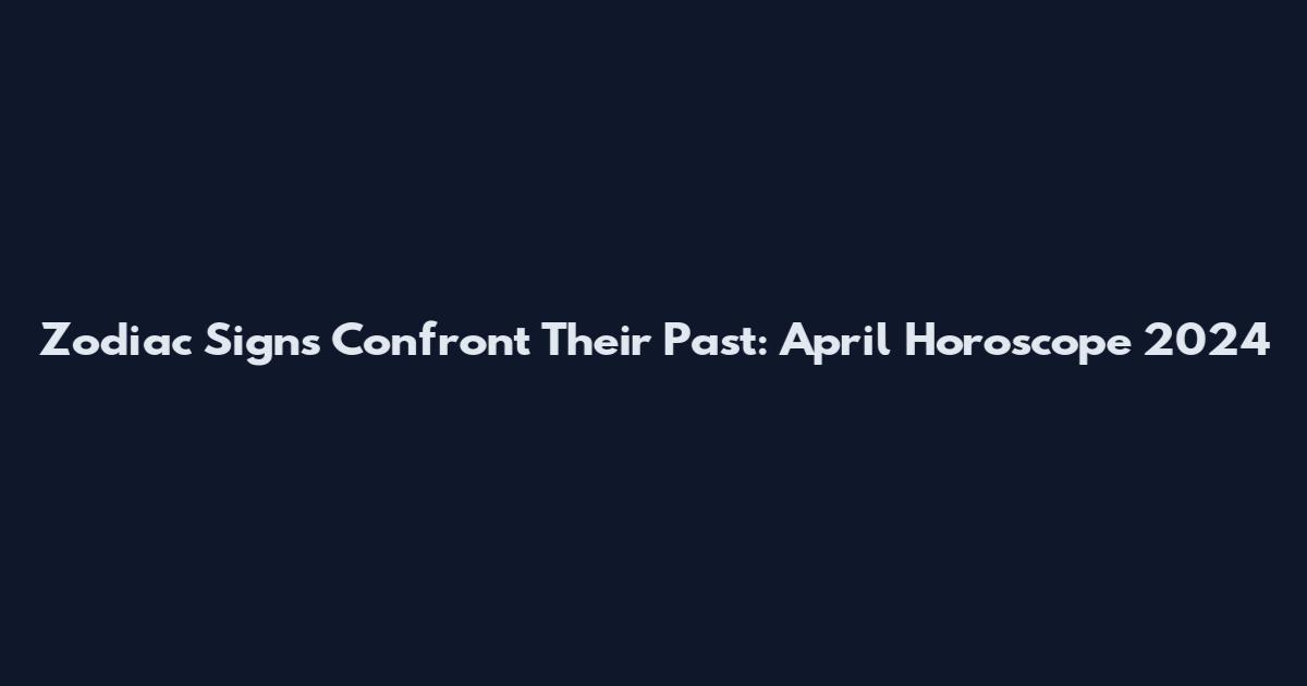 Zodiac Signs Confront Their Past: April Horoscope 2024
