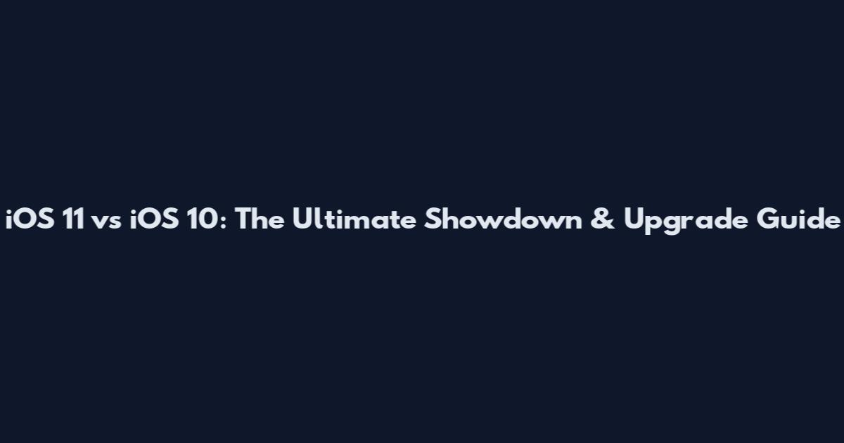 iOS 11 vs iOS 10: The Ultimate Showdown & Upgrade Guide