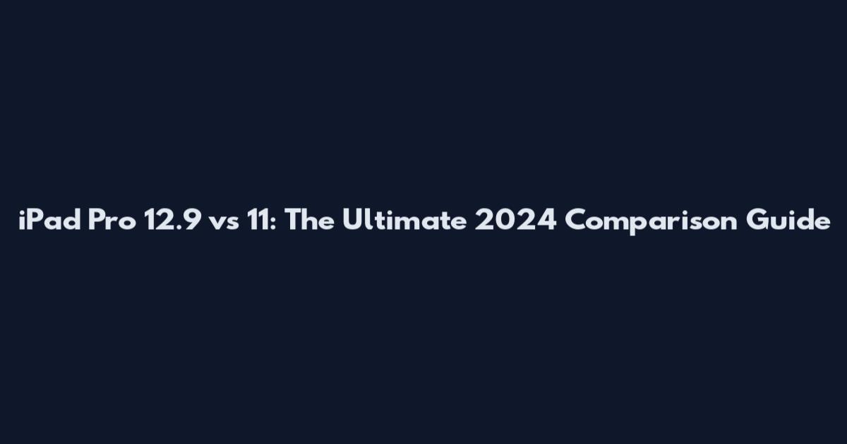 iPad Pro 12.9 vs 11: The Ultimate 2024 Comparison Guide